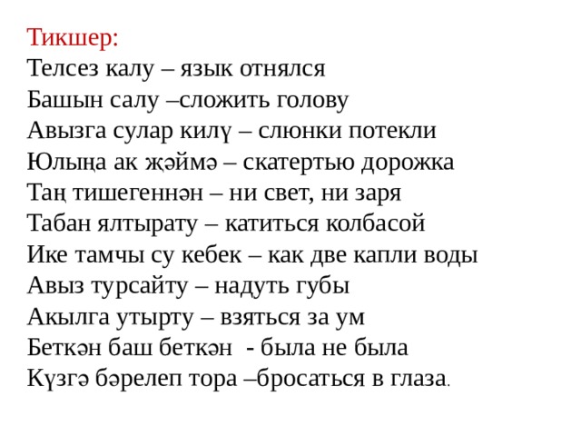 Тикшер: Телсез калу – язык отнялся Башын салу –сложить голову Авызга сулар килү – слюнки потекли Юлыңа ак җәймә – скатертью дорожка Таң тишегеннән – ни свет, ни заря Табан ялтырату – катиться колбасой Ике тамчы су кебек – как две капли воды Авыз турсайту – надуть губы Акылга утырту – взяться за ум Беткән баш беткән - была не была Күзгә бәрелеп тора –бросаться в глаза . 