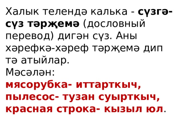 Халык телендә калька - сүзгә-сүз тәрҗемә (дословный перевод) дигән сүз. Аны хәрефкә-хәреф тәрҗемә дип тә атыйлар. Мәсәлән: мясорубка- иттарткыч, пылесос- тузан суырткыч, красная строка- кызыл юл . 