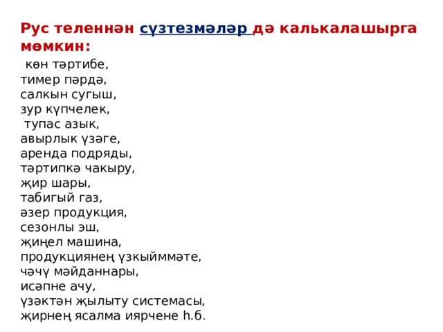 Рус теленнән сүзтезмәләр дә калькалашырга мөмкин:  көн тәртибе, тимер пәрдә, салкын сугыш, зур күпчелек,  тупас азык, авырлык үзәге, аренда подряды, тәртипкә чакыру, җир шары, табигый газ, әзер продукция, сезонлы эш, җиңел машина, продукциянең үзкыйммәте, чәчү мәйданнары, исәпне ачу, үзәктән җылыту системасы, җирнең ясалма иярчене һ.б . 