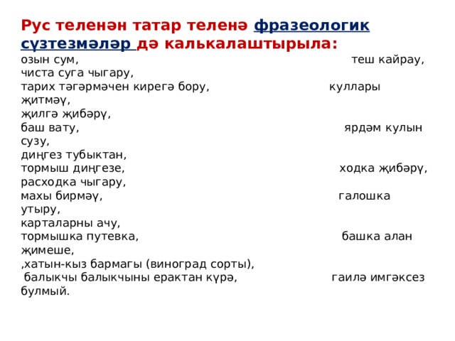 Рус теленән татар теленә фразеологик сүзтезмәләр дә калькалаштырыла: озын сум, теш кайрау, чиста суга чыгару, тарих тәгәрмәчен кирегә бору, куллары җитмәү, җилгә җибәрү, баш вату, ярдәм кулын сузу, диңгез тубыктан, тормыш диңгезе, ходка җибәрү, расходка чыгару, махы бирмәү, галошка утыру, карталарны ачу, тормышка путевка, башка алан җимеше, ,хатын-кыз бармагы (виноград сорты),  балыкчы балыкчыны ерактан күрә, гаилә имгәксез булмый. 