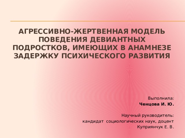 АГРЕССИВНО-ЖЕРТВЕННАЯ МОДЕЛЬ ПОВЕДЕНИЯ ДЕВИАНТНЫХ ПОДРОСТКОВ, ИМЕЮЩИХ В АНАМНЕЗЕ ЗАДЕРЖКУ ПСИХИЧЕСКОГО РАЗВИТИЯ   Выполнила: Ченцова И. Ю. Научный руководитель: кандидат социологических наук, доцент     Куприянчук Е. В. 