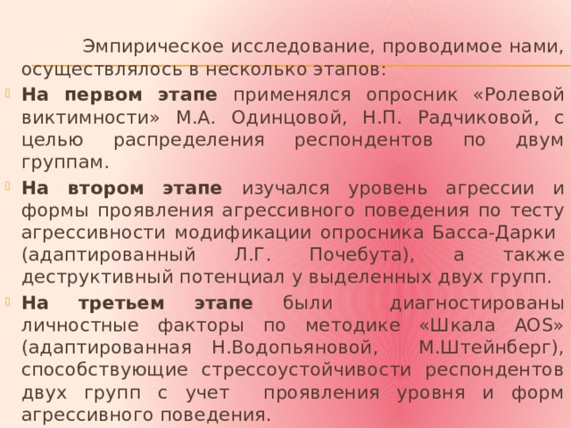  Эмпирическое исследование, проводимое нами, осуществлялось в несколько этапов: На первом этапе применялся опросник «Ролевой виктимности» М.А. Одинцовой, Н.П. Радчиковой, с целью распределения респондентов по двум группам. На втором этапе изучался уровень агрессии и формы проявления агрессивного поведения по тесту агрессивности модификации опросника Басса-Дарки (адаптированный Л.Г. Почебута), а также деструктивный потенциал у выделенных двух групп. На третьем этапе были диагностированы личностные факторы по методике «Шкала AOS» (адаптированная Н.Водопьяновой, М.Штейнберг), способствующие стрессоустойчивости респондентов двух групп с учет проявления уровня и форм агрессивного поведения. 