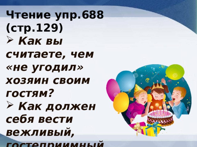 Чтение упр.688 (стр.129)  Как вы считаете, чем «не угодил» хозяин своим гостям?  Как должен себя вести вежливый, гостеприимный хозяин ? 