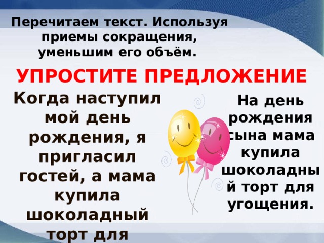 Перечитаем текст. Используя приемы сокращения, уменьшим его объём.   УПРОСТИТЕ ПРЕДЛОЖЕНИЕ Когда наступил мой день рождения, я пригласил гостей, а мама купила шоколадный торт для угощения. На день рождения сына мама купила шоколадный торт для угощения. 