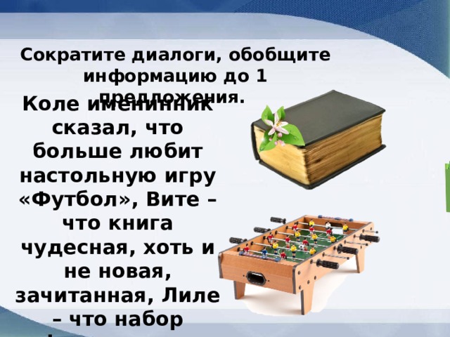 Сократите диалоги, обобщите информацию до 1 предложения. Коле именинник сказал, что больше любит настольную игру «Футбол», Вите – что книга чудесная, хоть и не новая, зачитанная, Лиле – что набор фломастеров маловат. 