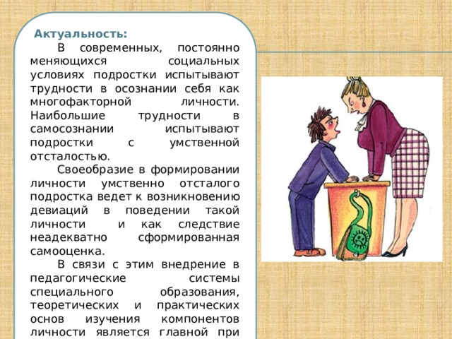  Актуальность: В современных, постоянно меняющихся социальных условиях подростки испытывают трудности в осознании себя как многофакторной личности. Наибольшие трудности в самосознании испытывают подростки с умственной отсталостью. Своеобразие в формировании личности умственно отсталого подростка ведет к возникновению девиаций в поведении такой личности и как следствие неадекватно сформированная самооценка. В связи с этим внедрение в педагогические системы специального образования, теоретических и практических основ изучения компонентов личности является главной при социализации таких детей. 