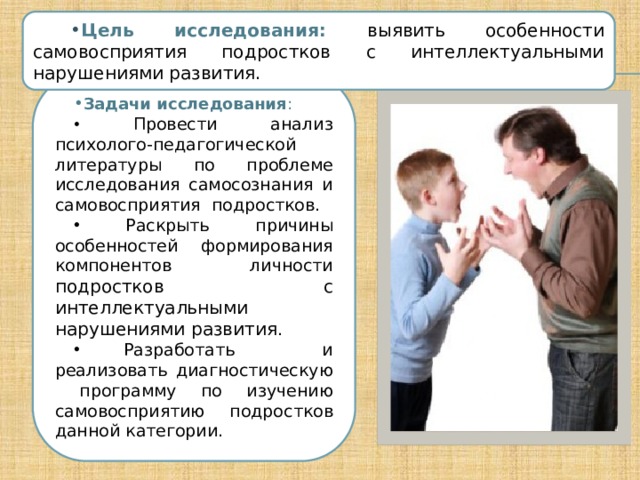 Цель исследования: выявить особенности самовосприятия подростков с интеллектуальными нарушениями развития. Задачи исследования :  Провести анализ психолого-педагогической литературы по проблеме исследования самосознания и самовосприятия подростков.  Раскрыть причины особенностей формирования компонентов личности подростков с интеллектуальными нарушениями развития .  Разработать и реализовать диагностическую программу по изучению самовосприятию подростков данной категории. 