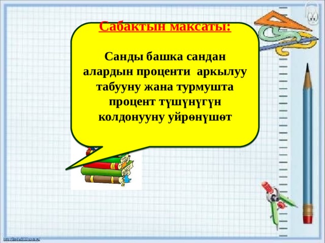    Сабактын максаты:  Санды башка сандан алардын проценти аркылуу табууну жана турмушта процент түшүнүгүн колдонууну уйрөнүшөт     