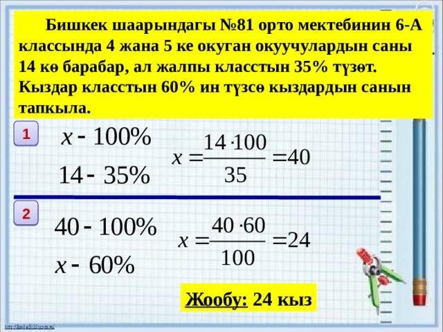   Бишкек шаарындагы №81 орто мектебинин 6-А классында 4 жана 5 ке окуган окуучулардын саны 14 кө барабар, ал жалпы класстын 35% түзөт. Кыздар класстын 60% ин түзсө кыздардын санын тапкыла. 1 2 Жообу: 24 кыз 