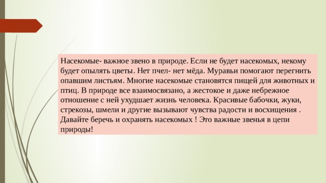 Насекомые- важное звено в природе. Если не будет насекомых, некому будет опылять цветы. Нет пчел- нет мёда. Муравьи помогают перегнить опавшим листьям. Многие насекомые становятся пищей для животных и птиц. В природе все взаимосвязано, а жестокое и даже небрежное отношение с ней ухудшает жизнь человека. Красивые бабочки, жуки, стрекозы, шмели и другие вызывают чувства радости и восхищения . Давайте беречь и охранять насекомых ! Это важные звенья в цепи природы! 