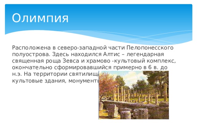 Олимпия Расположена в северо-западной части Пелопонесского полуострова. Здесь находился Алтис – легендарная священная роща Зевса и храмово -культовый комплекс, окончательно сформировавшийся примерно в 6 в. до н.э. На территории святилища располагались культовые здания, монументы. 
