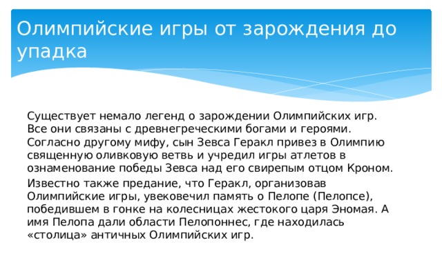 Олимпийские игры от зарождения до упадка Существует немало легенд о зарождении Олимпийских игр. Все они связаны с древнегреческими богами и героями. Согласно другому мифу, сын Зевса Геракл привез в Олимпию священную оливковую ветвь и учредил игры атлетов в ознаменование победы Зевса над его свирепым отцом Кроном. Известно также предание, что Геракл, организовав Олимпийские игры, увековечил память о Пелопе (Пелопсе), победившем в гонке на колесницах жестокого царя Эномая. А имя Пелопа дали области Пелопоннес, где находилась «столица» античных Олимпийских игр. 