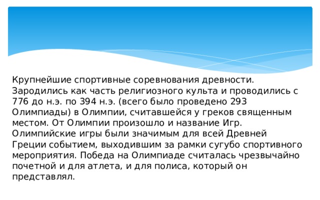 Крупнейшие спортивные соревнования древности. Зародились как часть религиозного культа и проводились с 776 до н.э. по 394 н.э. (всего было проведено 293 Олимпиады) в Олимпии, считавшейся у греков священным местом. От Олимпии произошло и название Игр. Олимпийские игры были значимым для всей Древней Греции событием, выходившим за рамки сугубо спортивного мероприятия. Победа на Олимпиаде считалась чрезвычайно почетной и для атлета, и для полиса, который он представлял. 