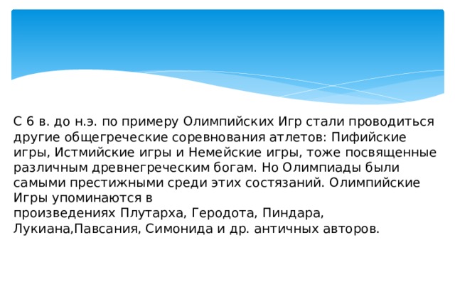 С 6 в. до н.э. по примеру Олимпийских Игр стали проводиться другие общегреческие соревнования атлетов: Пифийские игры, Истмийские игры и Немейские игры, тоже посвященные различным древнегреческим богам. Но Олимпиады были самыми престижными среди этих состязаний. Олимпийские Игры упоминаются в произведениях Плутарха, Геродота, Пиндара, Лукиана,Павсания, Симонида и др. античных авторов. 