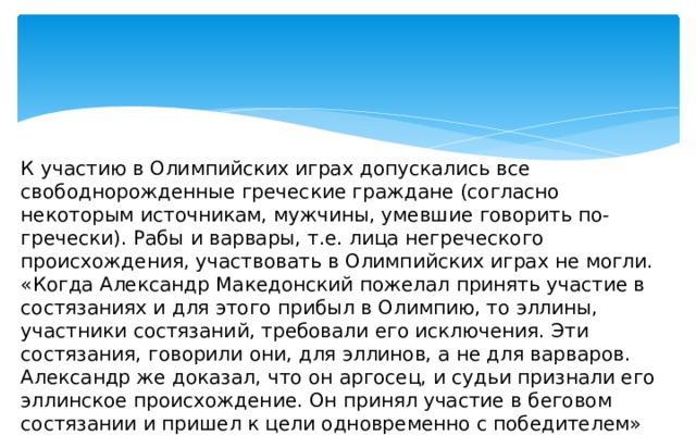 К участию в Олимпийских играх допускались все свободнорожденные греческие граждане (согласно некоторым источникам, мужчины, умевшие говорить по-гречески). Рабы и варвары, т.е. лица негреческого происхождения, участвовать в Олимпийских играх не могли. «Когда Александр Македонский пожелал принять участие в состязаниях и для этого прибыл в Олимпию, то эллины, участники состязаний, требовали его исключения. Эти состязания, говорили они, для эллинов, а не для варваров. Александр же доказал, что он аргосец, и судьи признали его эллинское происхождение. Он принял участие в беговом состязании и пришел к цели одновременно с победителем» (Геродот.  История ) 