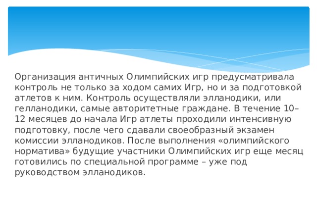 Организация античных Олимпийских игр предусматривала контроль не только за ходом самих Игр, но и за подготовкой атлетов к ним. Контроль осуществляли элланодики, или гелланодики, самые авторитетные граждане. В течение 10–12 месяцев до начала Игр атлеты проходили интенсивную подготовку, после чего сдавали своеобразный экзамен комиссии элланодиков. После выполнения «олимпийского норматива» будущие участники Олимпийских игр еще месяц готовились по специальной программе – уже под руководством элланодиков. 