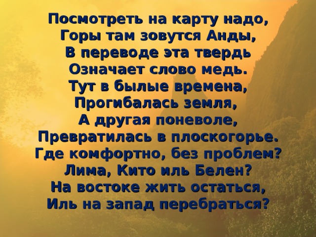 Посмотреть на карту надо,  Горы там зовутся Анды,  В переводе эта твердь  Означает слово медь.  Тут в былые времена,  Прогибалась земля,  А другая поневоле,  Превратилась в плоскогорье.  Где комфортно, без проблем?  Лима, Кито иль Белен?  На востоке жить остаться,  Иль на запад перебраться?   