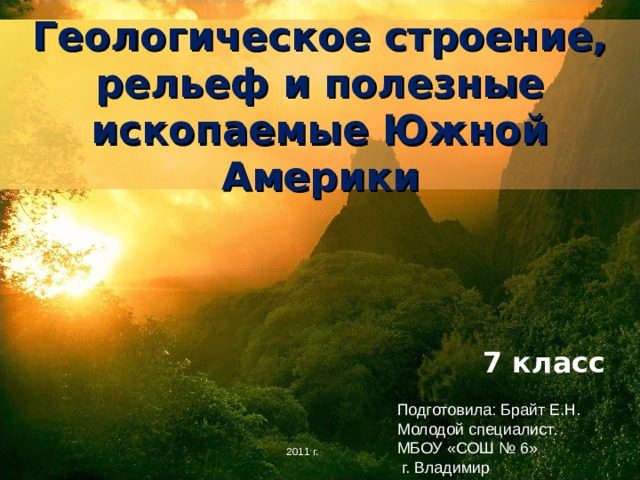 Геологическое строение, рельеф и полезные ископаемые Южной Америки 7 класс Подготовила: Брайт Е.Н. Молодой специалист. МБОУ «СОШ № 6»  г. Владимир 2011 г. 