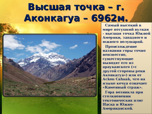 Высшая точка – г. Аконкагуа – 6962м. Самый высокий в мире потухший вулкан - высшая точка Южной Америки, западного и южного полушарий. Происхождение названия горы точно неизвестно, существующие выводят его из арауканского («с другой стороны реки Аконкагуа») или от Ackon Cahuak, что на языке кечуа означает «Каменный страж». Гора возникла при столкновении тектонических плит Наска и Южно-Американской. 