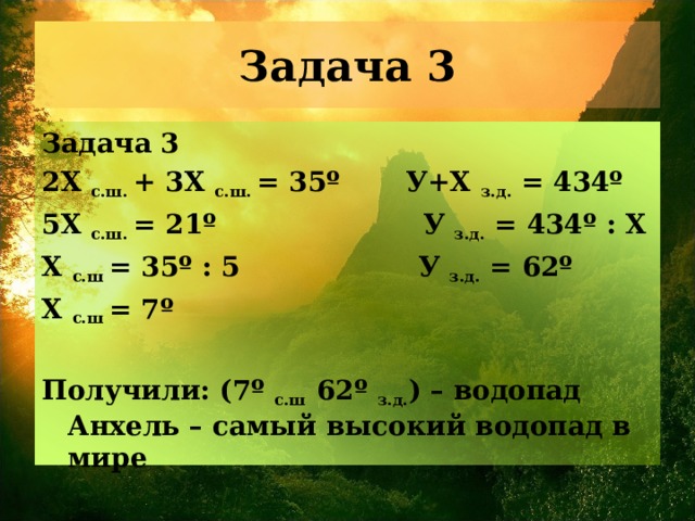 Задача 3 2Х с.ш. + 3Х с.ш. = 35º У+ X  з.д. = 434 º 5Х с.ш. = 21º  У з.д. = 434 º : X Х с.ш = 35º : 5  У з.д. = 62º Х с.ш = 7º  Получили: (7º с.ш 62º з.д. ) – водопад Анхель – самый высокий водопад в мире 