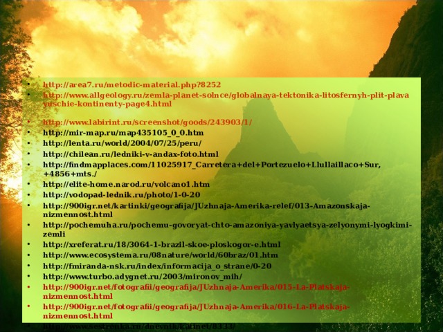 http://area7.ru/metodic-material.php?8252 http://www.allgeology.ru/zemla-planet-solnce/globalnaya-tektonika-litosfernyh-plit-plavayuschie-kontinenty-page4.html  http://www.labirint.ru/screenshot/goods/243903/1/ http://mir-map.ru/map435105_0_0.htm http://lenta.ru/world/2004/07/25/peru/ http://chilean.ru/ledniki-v-andax-foto.html http://findmapplaces.com/11025917_Carretera+del+Portezuelo+Llullaillaco+Sur,+4856+mts./ http://elite-home.narod.ru/volcano1.htm http://vodopad-lednik.ru/photo/1-0-20 http://900igr.net/kartinki/geografija/JUzhnaja-Amerika-relef/013-Amazonskaja-nizmennost.html http://pochemuha.ru/pochemu-govoryat-chto-amazoniya-yavlyaetsya-zelyonymi-lyogkimi-zemli http://xreferat.ru/18/3064-1-brazil-skoe-ploskogor-e.html http://www.ecosystema.ru/08nature/world/60braz/01.htm http://fmiranda-nsk.ru/index/informacija_o_strane/0-20 http://www.turbo.adygnet.ru/2003/mironov_mih/ http://900igr.net/fotografii/geografija/JUzhnaja-Amerika/015-La-Platskaja-nizmennost.html http://900igr.net/fotografii/geografija/JUzhnaja-Amerika/016-La-Platskaja-nizmennost.html http://www.sestrenka.ru/dnevnik/katinet/8333/ http://900igr.net/kartinki/geografija/JUzhnaja-Amerika-relef/020-Poleznye-iskopaemye-JUzhnoj-Ameriki.html 