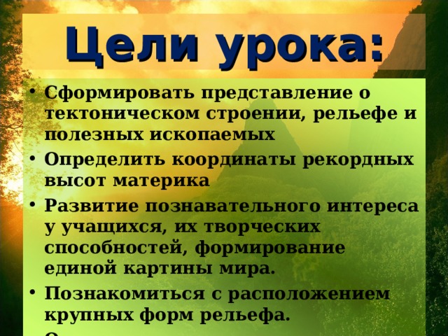 Цели урока: Сформировать представление о тектоническом строении, рельефе и полезных ископаемых Определить координаты рекордных высот материка Развитие познавательного интереса у учащихся, их творческих способностей, формирование единой картины мира. Познакомиться с расположением крупных форм рельефа. Определить размещение полезных ископаемых и их взаимосвязь со строением земной коры.  