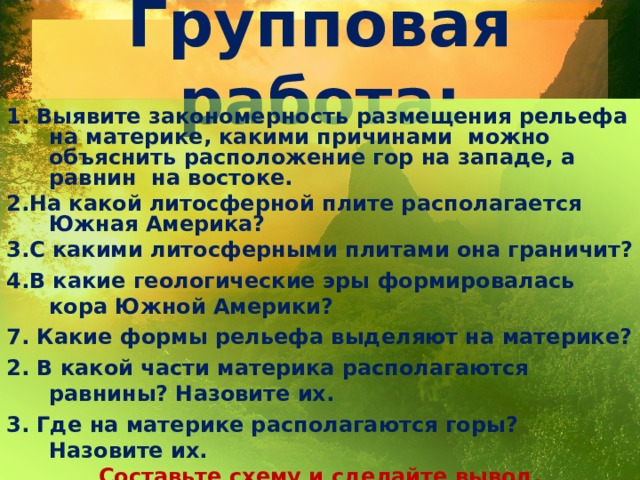 Групповая работа: 1. Выявите закономерность размещения рельефа на материке, какими причинами можно объяснить расположение гор на западе, а равнин на востоке. 2.На какой литосферной плите располагается Южная Америка? 3.С какими литосферными плитами она граничит? 4.В какие геологические эры формировалась кора Южной Америки? 7. Какие формы рельефа выделяют на материке? 2. В какой части материка располагаются равнины? Назовите их. 3. Где на материке располагаются горы? Назовите их. Составьте схему и сделайте вывод.     