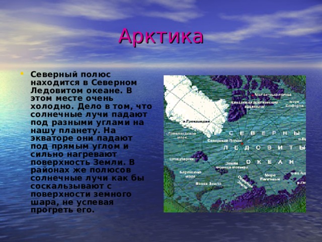 Арктика Северный полюс находится в Северном Ледовитом океане. В этом месте очень холодно. Дело в том, что солнечные лучи падают под разными углами на нашу планету. На экваторе они падают под прямым углом и сильно нагревают поверхность Земли. В районах же полюсов солнечные лучи как бы соскальзывают с поверхности земного шара, не успевая прогреть его.  