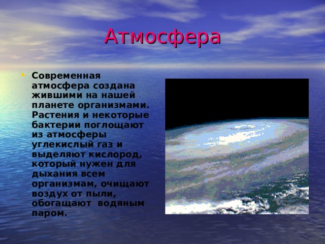 Атмосфера Современная атмосфера создана жившими на нашей планете организмами. Растения и некоторые бактерии поглощают из атмосферы углекислый газ и выделяют кислород, который нужен для дыхания всем организмам, очищают воздух от пыли, обогащают водяным паром.  