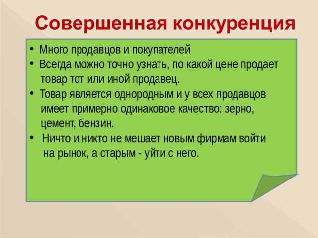  Много продавцов и покупателей  Всегда можно точно узнать, по какой цене продает  товар тот или иной продавец.  Товар является однородным и у всех продавцов  имеет примерно одинаковое качество: зерно,  цемент, бензин.  Ничто и никто не мешает новым фирмам войти  на рынок, а старым - уйти с него.  