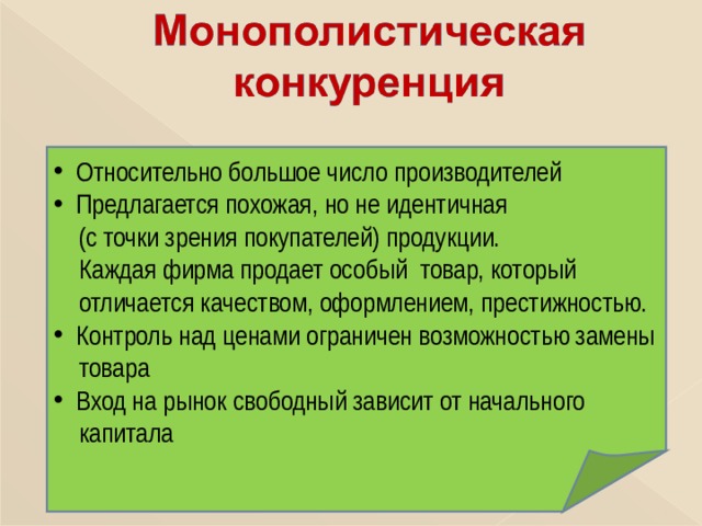  Относительно большое число производителей  Предлагается  похожая, но не идентичная  (с точки зрения покупателей) продукции.  Каждая фирма продает особый товар, который  отличается качеством, оформлением, престижностью.  Контроль над ценами ограничен возможностью замены  товара  Вход на рынок свободный зависит от начального  капитала 