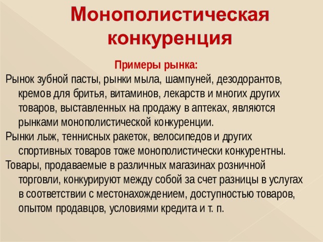 Примеры рынка: Рынок зубной пасты, рынки мыла, шампуней, дезодорантов, кремов для бритья, витаминов, лекарств и многих других товаров, выставленных на продажу в аптеках, являются рынками монополистической конкуренции. Рынки лыж, теннисных ракеток, велосипедов и других спортивных товаров тоже монополистически конкурентны. Товары, продаваемые в различных магазинах розничной торговли, конкурируют между собой за счет разницы в услугах в соответствии с местонахождением, доступностью товаров, опытом продавцов, условиями кредита и т. п. 
