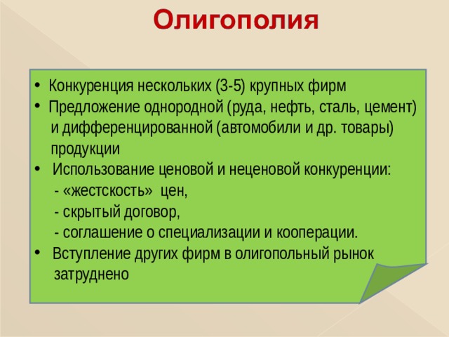  Конкуренция нескольких (3-5) крупных фирм  Предложение однородной (руда, нефть, сталь, цемент)  и дифференцированной (автомобили и др. товары)  продукции  Использование ценовой и неценовой конкуренции:  - «жестскость» цен,  - скрытый договор,  - соглашение о специализации и кооперации.  Вступление других фирм в олигопольный рынок  затруднено 