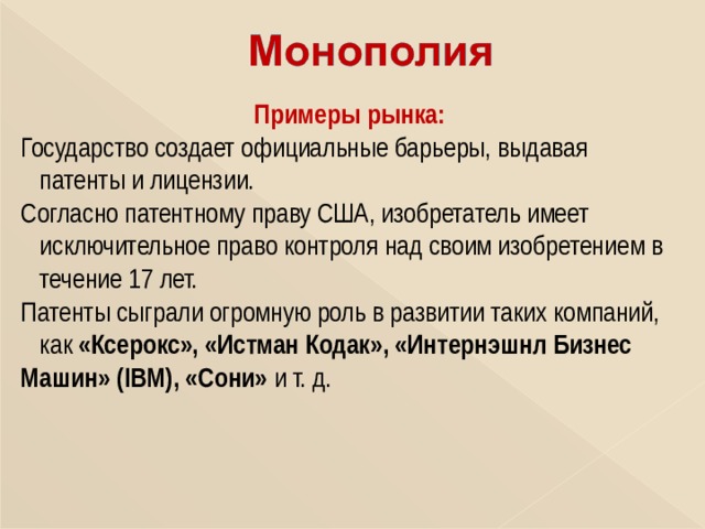 Примеры рынка: Государство создает официальные барьеры, выдавая  патенты и лицензии. Согласно патентному праву США, изобретатель имеет  исключительное право контроля над своим изобретением в  течение 17 лет. Патенты сыграли огромную роль в развитии таких компаний,  как «Ксерокс», «Истман Кодак», «Интернэшнл Бизнес Машин» ( IBM ), «Сони» и т. д. 