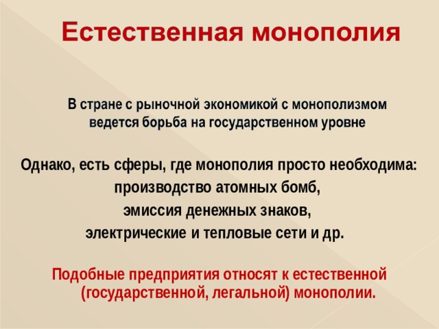  Однако, есть сферы, где монополия просто необходима: производство атомных бомб, эмиссия денежных знаков,  электрические и тепловые сети и др.     Подобные предприятия относят к естественной (государственной, легальной) монополии.  