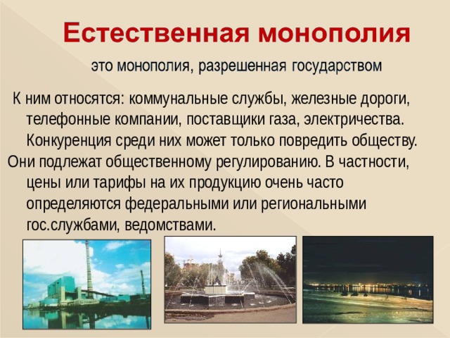  К ним относятся: коммунальные службы, железные дороги, телефонные компании, поставщики газа, электричества. Конкуренция среди них может только повредить обществу. Они подлежат общественному регулированию. В частности, цены или тарифы на их продукцию очень часто определяются федеральными или региональными гос.службами, ведомствами. 
