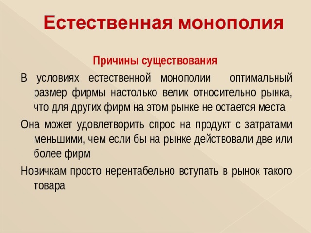 Причины существования В условиях естественной монополии оптимальный размер фирмы настолько велик относительно рынка, что для других фирм на этом рынке не остается места Она может удовлетворить спрос на продукт с затратами меньшими, чем если бы на рынке действовали две или более фирм Новичкам просто нерентабельно вступать в рынок такого товара  