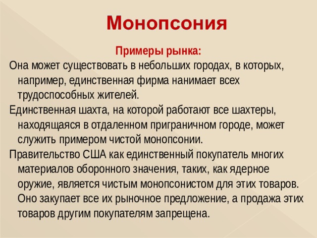 Примеры рынка: Она может существовать в небольших городах, в которых,  например, единственная фирма нанимает всех  трудоспособных жителей. Единственная шахта, на которой работают все шахтеры,  находящаяся в отдаленном приграничном городе, может  служить примером чистой монопсонии. Правительство США как единственный покупатель многих  материалов оборонного значения, таких, как ядерное  оружие, является чистым монопсонистом для этих товаров.  Оно закупает все их рыночное предложение, а продажа этих  товаров другим покупателям запрещена. 