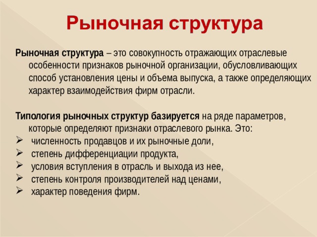 Рыночная структура – это совокупность отражающих отраслевые особенности признаков рыночной организации, обусловливающих способ установления цены и объема выпуска, а также определяющих характер взаимодействия фирм отрасли. Типология рыночных структур базируется на ряде параметров, которые определяют признаки отраслевого рынка. Это:  численность продавцов и их рыночные доли,  степень дифференциации продукта,  условия вступления в отрасль и выхода из нее,  степень контроля производителей над ценами,  характер поведения фирм. 