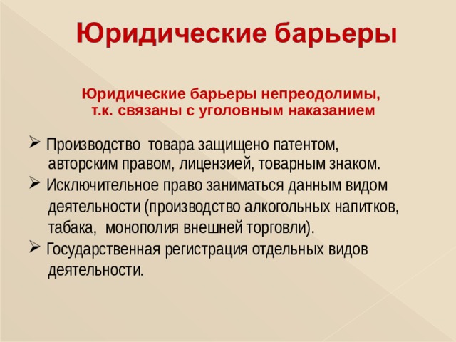 Юридические барьеры непреодолимы, т.к. связаны с уголовным наказанием   Производство товара защищено патентом,  авторским правом, лицензией, товарным знаком.  Исключительное право заниматься данным видом  деятельности (производство алкогольных напитков,  табака, монополия внешней торговли).  Государственная регистрация отдельных видов  деятельности. 