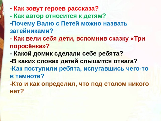  Как зовут героев рассказа?  - Как автор относится к детям?  Почему Валю с Петей можно назвать затейниками?                                 - Как вели себя дети, вспомнив сказку «Три поросёнка»?    - Какой домик сделали себе ребята?   -В каких словах детей слышится отвага?   -Как поступили ребята, испугавшись чего-то в темноте?   -Кто и как определил, что под столом никого нет?  