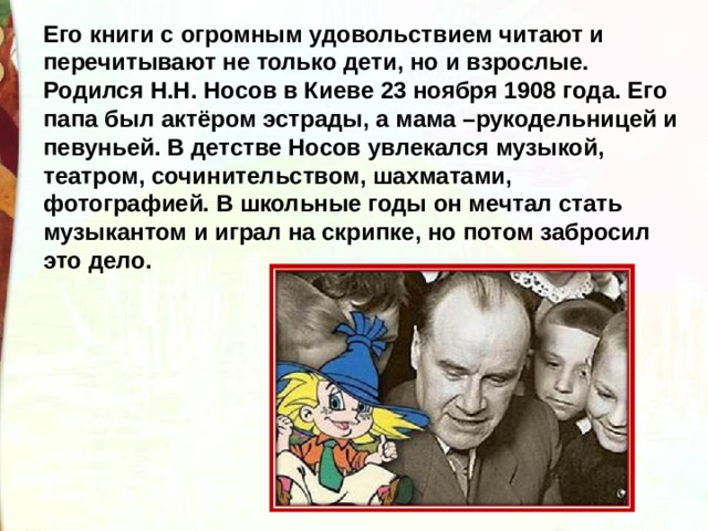 Его книги с огромным удовольствием читают и перечитывают не только дети, но и взрослые. Родился Н.Н. Носов в Киеве 23 ноября 1908 года. Его папа был актёром эстрады, а мама –рукодельницей и певуньей. В детстве Носов увлекался музыкой, театром, сочинительством, шахматами, фотографией. В школьные годы он мечтал стать музыкантом и играл на скрипке, но потом забросил это дело. 