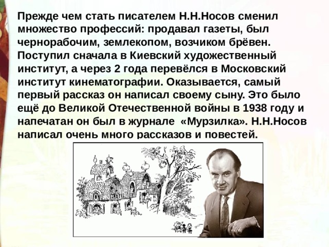 Прежде чем стать писателем Н.Н.Носов сменил множество профессий: продавал газеты, был чернорабочим, землекопом, возчиком брёвен. Поступил сначала в Киевский художественный институт, а через 2 года перевёлся в Московский институт кинематографии. Оказывается, самый первый рассказ он написал своему сыну. Это было ещё до Великой Отечественной войны в 1938 году и напечатан он был в журнале «Мурзилка». Н.Н.Носов написал очень много рассказов и повестей. 