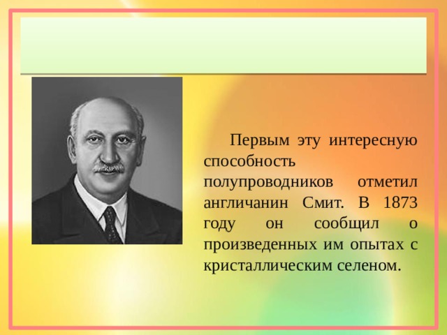 Первым эту интересную способность полупроводников отметил англичанин Смит. В 1873 году он сообщил о произведенных им опытах с кристаллическим селеном. 