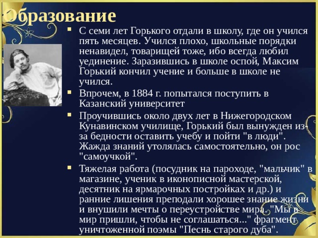 Образование С семи лет Горького отдали в школу, где он учился пять месяцев. Учился плохо, школьные порядки ненавидел, товарищей тоже, ибо всегда любил уединение. Заразившись в школе оспой, Максим Горький кончил учение и больше в школе не учился. Впрочем, в 1884 г. попытался поступить в Казанский университет Проучившись около двух лет в Нижегородском Кунавинском училище, Горький был вынужден из-за бедности оставить учебу и пойти 