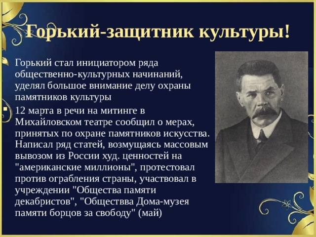 Горький-защитник культуры! Горький стал инициатором ряда общественно-культурных начинаний, уделял большое внимание делу охраны памятников культуры 12 марта в речи на митинге в Михайловском театре сообщил о мерах, принятых по охране памятников искусства. Написал ряд статей, возмущаясь массовым вывозом из России худ. ценностей на 