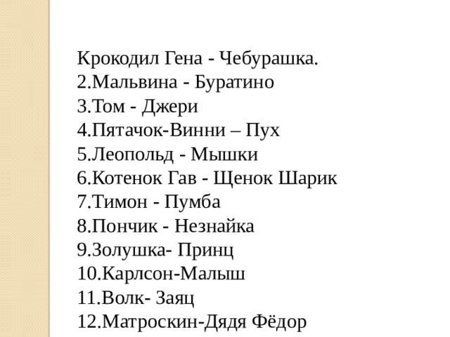 Крокодил Гена - Чебурашка. 2.Мальвина - Буратино 3.Том - Джери 4.Пятачок-Винни – Пух 5.Леопольд - Мышки 6.Котенок Гав - Щенок Шарик 7.Тимон - Пумба 8.Пончик - Незнайка 9.Золушка- Принц 10.Карлсон-Малыш 11.Волк- Заяц 12.Матроскин-Дядя Фёдор 