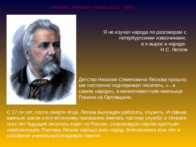 Николай Семенович Лесков (1831 - 1895) Я не изучал народа по разговорам с  петербургскими извозчиками,  а я вырос в народе. Н.С. Лесков Детство Николая Семеновича Лескова прошло, как постоянно подчеркивал писатель, «...в самом народе», в мелкопоместном именьице Панино на Орловщине. С 17-ти лет, после смерти отца, Лесков вынужден работать, служить. И самым важным шагом к его истинному призванию явилась частная служба: в течение трех лет будущий писатель ездит по России, сопровождая партии крестьян-переселенцев. Поэтому Лесков хорошо знал народ. Впечатления этих лет и составили уникальную кладовую памяти. 