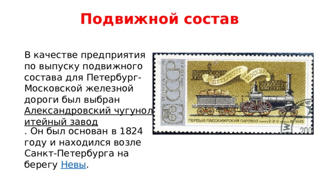 Подвижной состав   В качестве предприятия по выпуску подвижного состава для Петербург-Московской железной дороги был выбран  Александровский чугунолитейный завод . Он был основан в 1824 году и находился возле Санкт-Петербурга на берегу  Невы . 