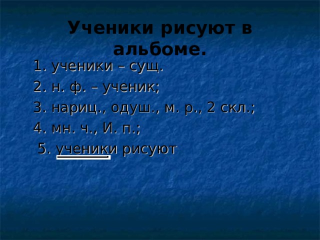 Ученики рисуют в альбоме.  1. ученики – сущ.  2. н. ф. – ученик;  3. нариц. , одуш. , м. р. , 2 скл.;  4. мн. ч. , И. п.;  5. ученики рисуют 